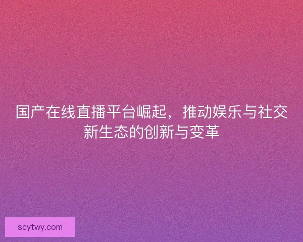 国产在线直播平台崛起，推动娱乐与社交新生态的创新与变革