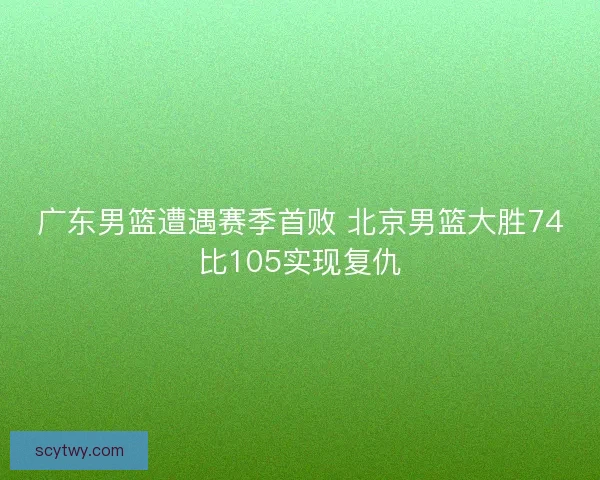 广东男篮遭遇赛季首败 北京男篮大胜74比105实现复仇