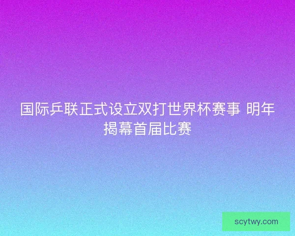国际乒联正式设立双打世界杯赛事 明年揭幕首届比赛